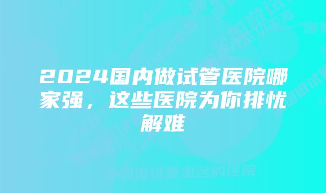2024国内做试管医院哪家强,这些医院为你排忧解难