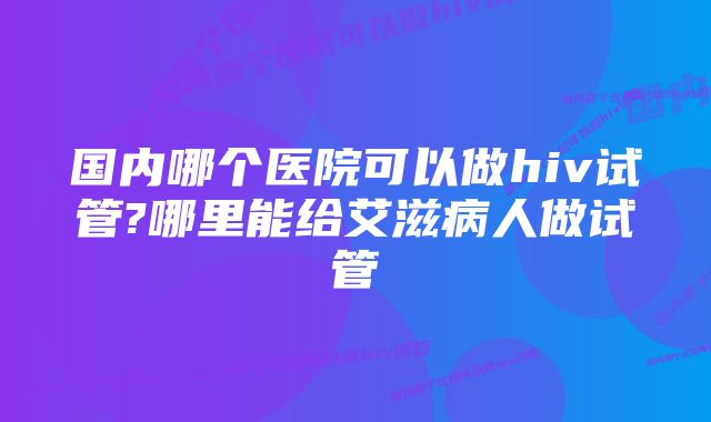国内哪个医院可以做hiv试管?哪里能给艾滋病人做试管