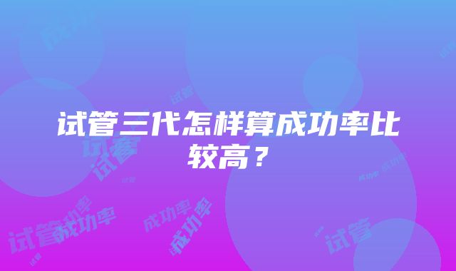 试管三代怎样算成功率比较高?