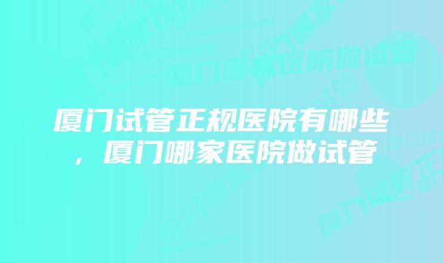 厦门试管正规医院有哪些,厦门哪家医院做试管