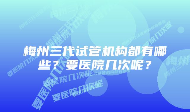 梅州三代试管机构都有哪些?要医院几次呢?