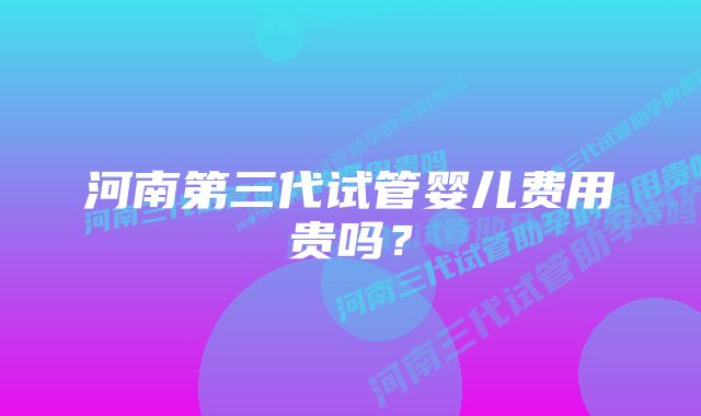 河南第三代试管婴儿费用贵吗?