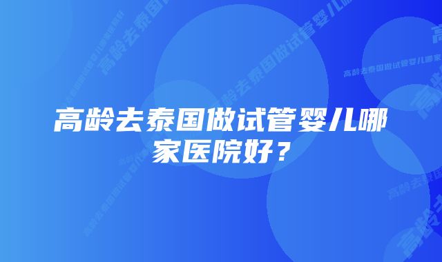 高龄去泰国做试管婴儿哪家医院好?