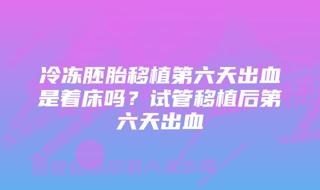 冷冻胚胎移植第六天出血是着床吗?试管移植后第六天出血