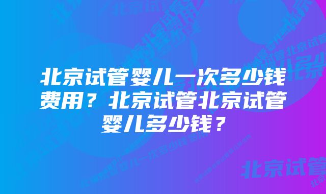 北京试管婴儿一次多少钱费用?北京试管北京试管婴儿多少钱?