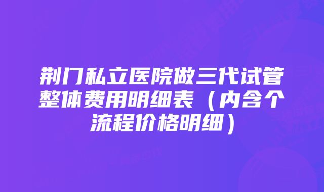 荆门私立医院做三代试管整体费用明细表(内含个流程价格明细)