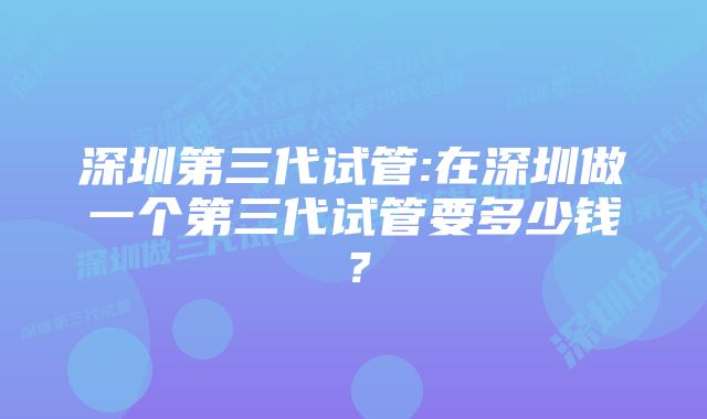 深圳第三代试管:在深圳做一个第三代试管要多少钱?