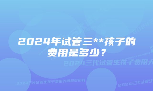 2024年试管三**孩子的费用是多少?