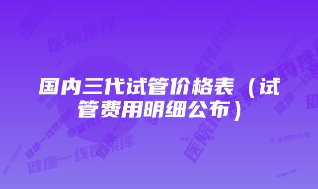 国内三代试管价格表(试管费用明细公布)