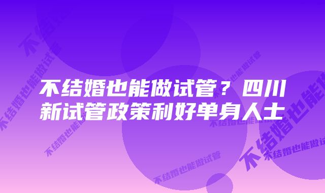 不结婚也能做试管?四川新试管政策利好单身人士