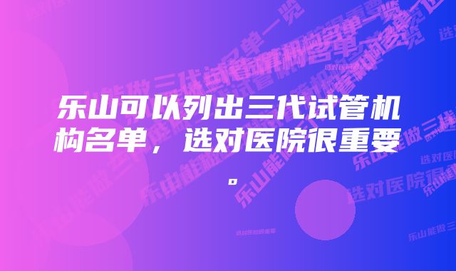 乐山可以列出三代试管机构名单,选对医院很重要。