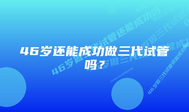 46岁还能成功做三代试管吗?