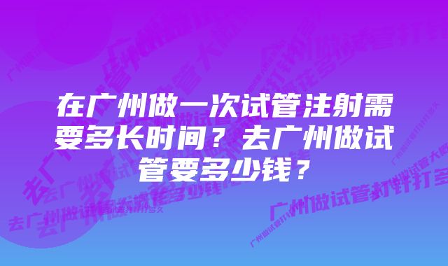 在广州做一次试管注射需要多长时间?去广州做试管要多少钱?