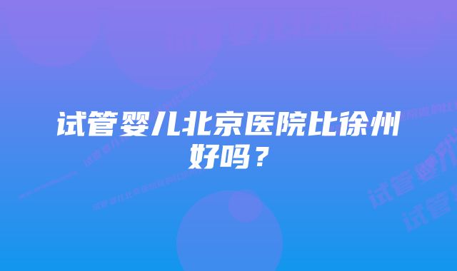 试管婴儿北京医院比徐州好吗?