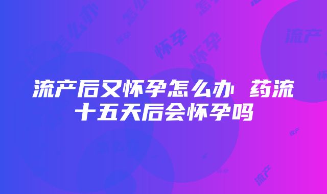 流产后又怀孕怎么办 药流十五天后会怀孕吗