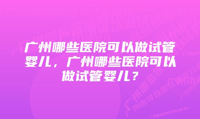 广州哪些医院可以做试管婴儿,广州哪些医院可以做试管婴儿?