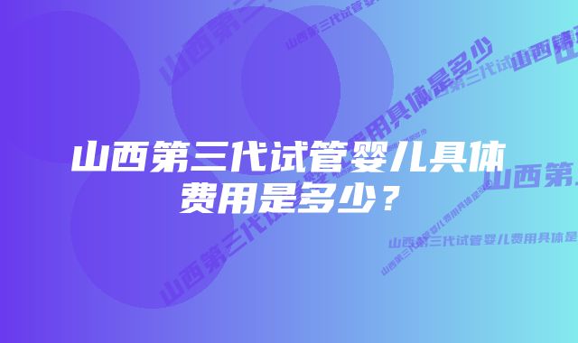 山西第三代试管婴儿具体费用是多少?