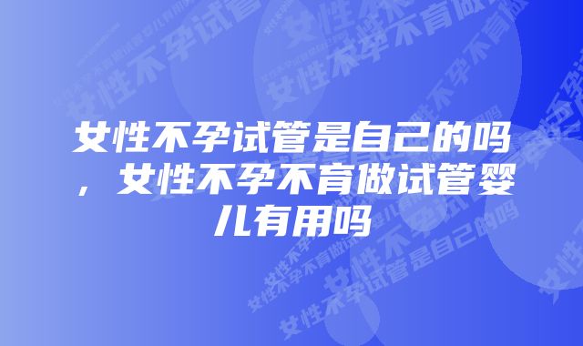 女性不孕试管是自己的吗,女性不孕不育做试管婴儿有用吗