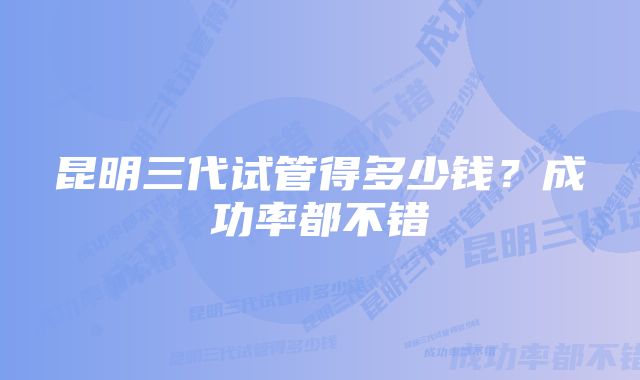 昆明三代试管得多少钱?成功率都不错