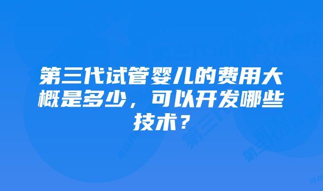 第三代试管婴儿的费用大概是多少,可以开发哪些技术?