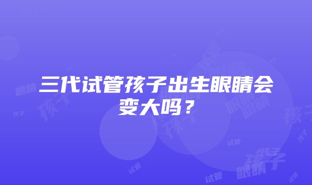 三代试管孩子出生眼睛会变大吗?