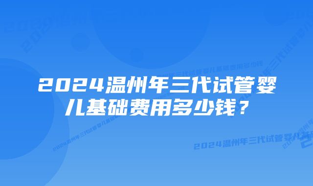 2024温州年三代试管婴儿基础费用多少钱?