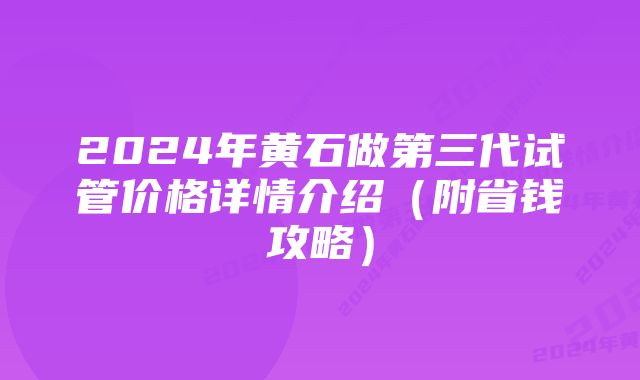 2024年黄石做第三代试管价格详情介绍(附省钱攻略)
