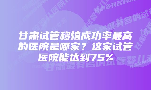 甘肃试管移植成功率最高的医院是哪家?这家试管医院能达到75%