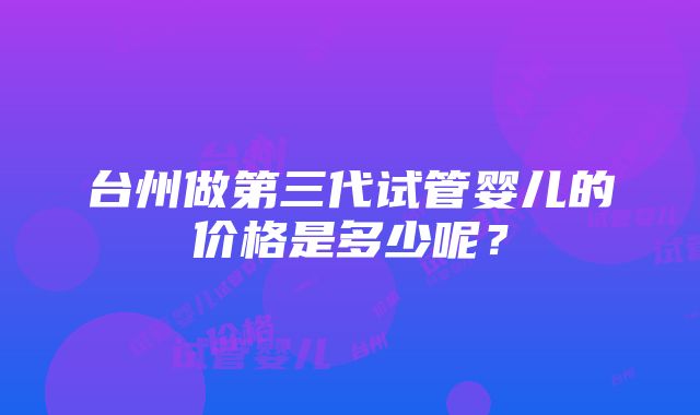 台州做第三代试管婴儿的价格是多少呢?