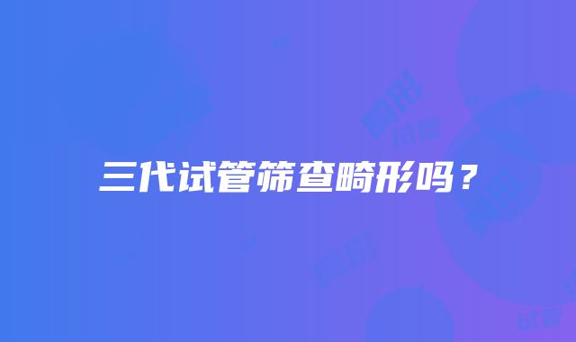 三代试管筛查畸形吗?