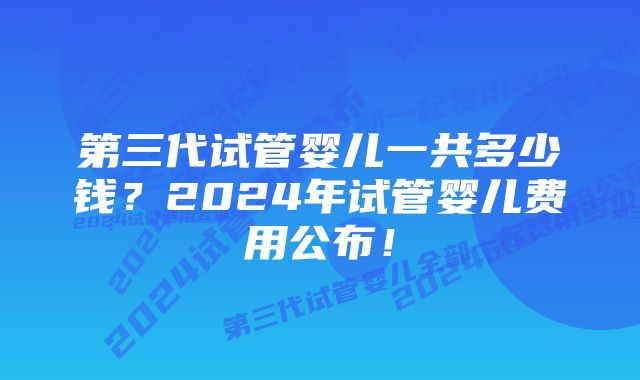 第三代试管婴儿一共多少钱?2024年试管婴儿费用公布!
