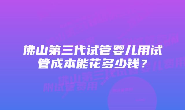 佛山第三代试管婴儿用试管成本能花多少钱?