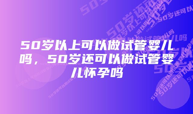 50岁以上可以做试管婴儿吗,50岁还可以做试管婴儿怀孕吗