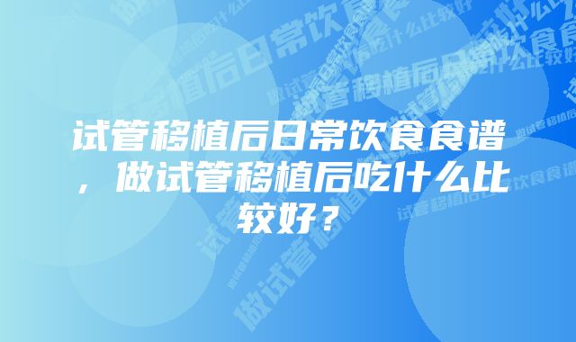 试管移植后日常饮食食谱,做试管移植后吃什么比较好?