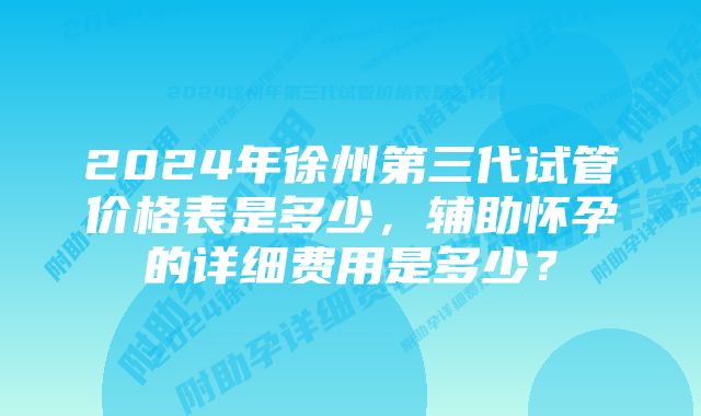 2024年徐州第三代试管价格表是多少,辅助怀孕的详细费用是多少?