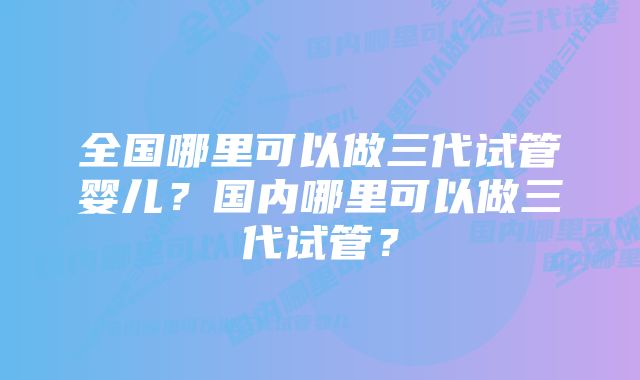 全国哪里可以做三代试管婴儿?国内哪里可以做三代试管?
