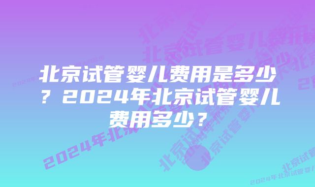 北京试管婴儿费用是多少?2024年北京试管婴儿费用多少?