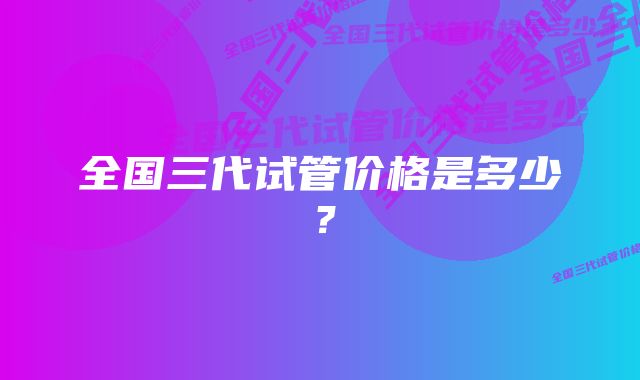 全国三代试管价格是多少?