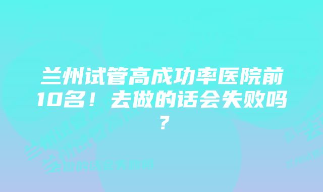 兰州试管高成功率医院前10名!去做的话会失败吗?