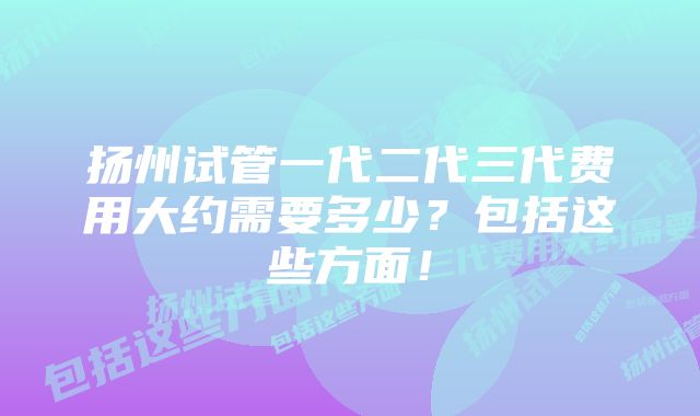 扬州试管一代二代三代费用大约需要多少?包括这些方面!