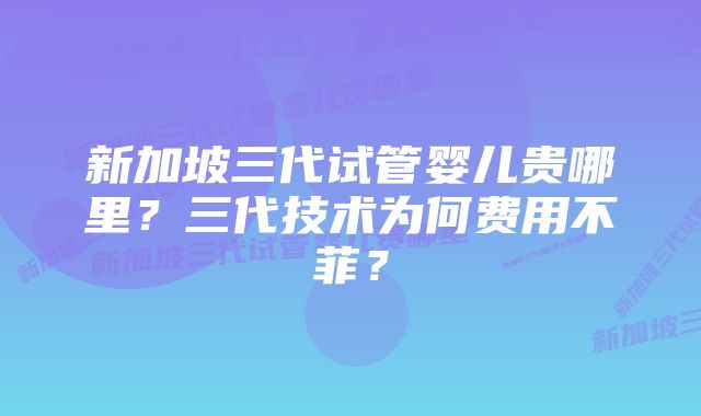 新加坡三代试管婴儿贵哪里?三代技术为何费用不菲?