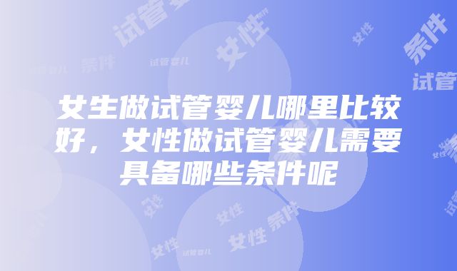 女生做试管婴儿哪里比较好,女性做试管婴儿需要具备哪些条件呢