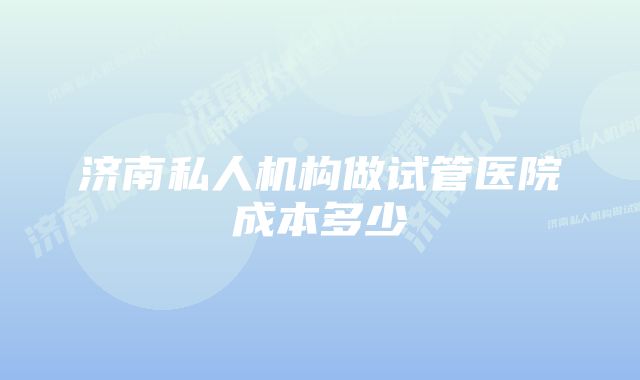 济南私人机构做试管医院成本多少