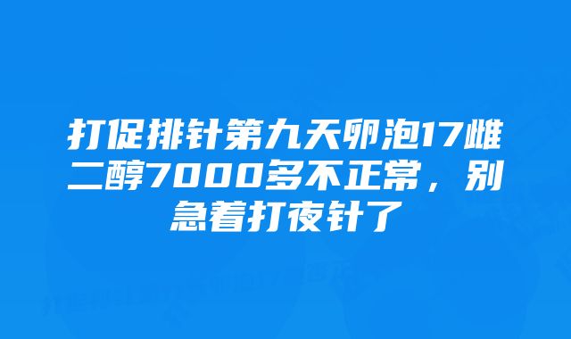 打促排针第九天卵泡17雌二醇7000多不正常,别急着打夜针了