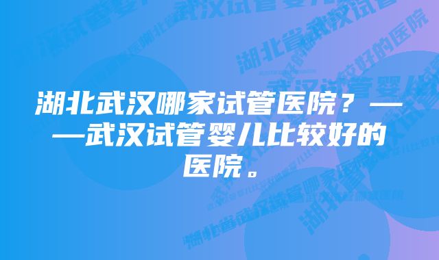 湖北武汉哪家试管医院?——武汉试管婴儿比较好的医院。