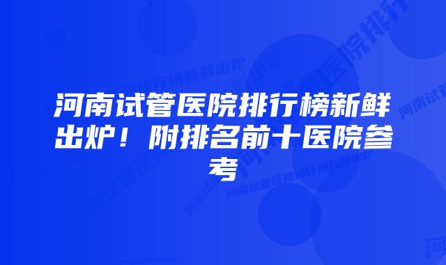 河南试管医院排行榜新鲜出炉!附排名前十医院参考