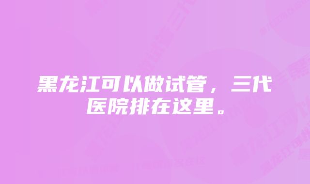 黑龙江可以做试管,三代医院排在这里。