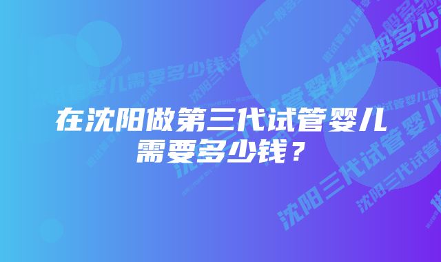 在沈阳做第三代试管婴儿需要多少钱?