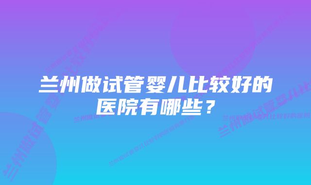 兰州做试管婴儿比较好的医院有哪些?