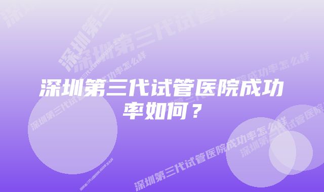 深圳第三代试管医院成功率如何?